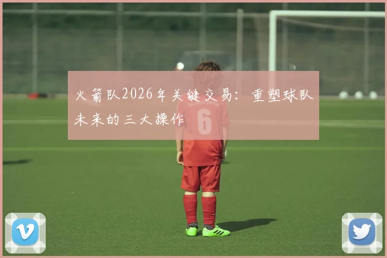 火箭队2026年关键交易:重塑球队未来的三大操作