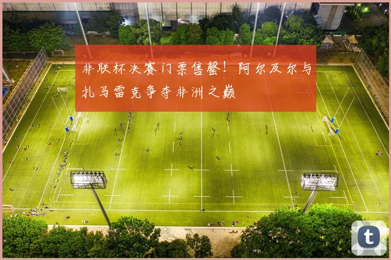 非联杯决赛门票售罄！阿尔及尔与扎马雷克争夺非洲之巅