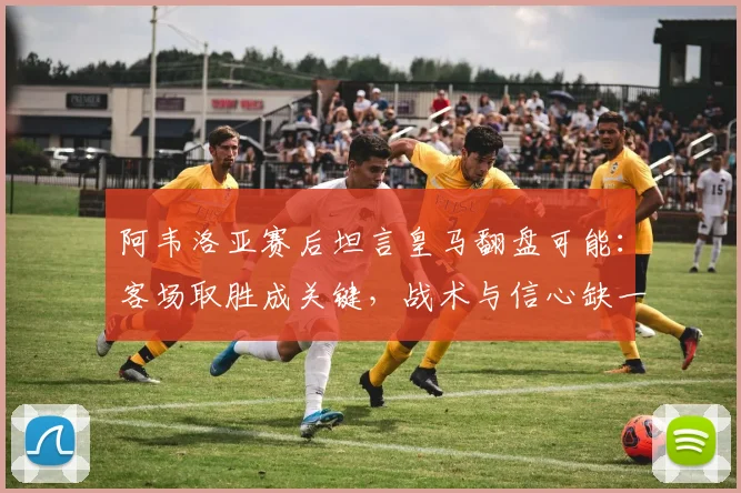 阿韦洛亚赛后坦言皇马翻盘可能:客场取胜成关键,战术与信心缺一不可