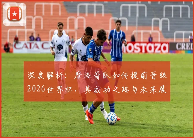 深度解析:摩洛哥队如何提前晋级2026世界杯,其成功之路与未来展望