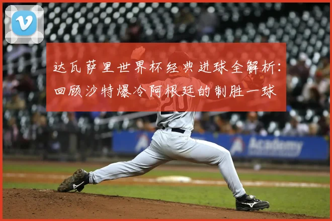 达瓦萨里世界杯经典进球全解析：回顾沙特爆冷阿根廷的制胜一球