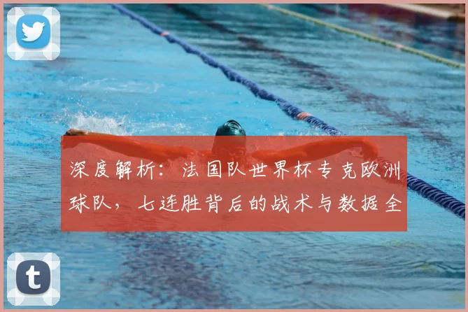 深度解析:法国队世界杯专克欧洲球队,七连胜背后的战术与数据全揭秘