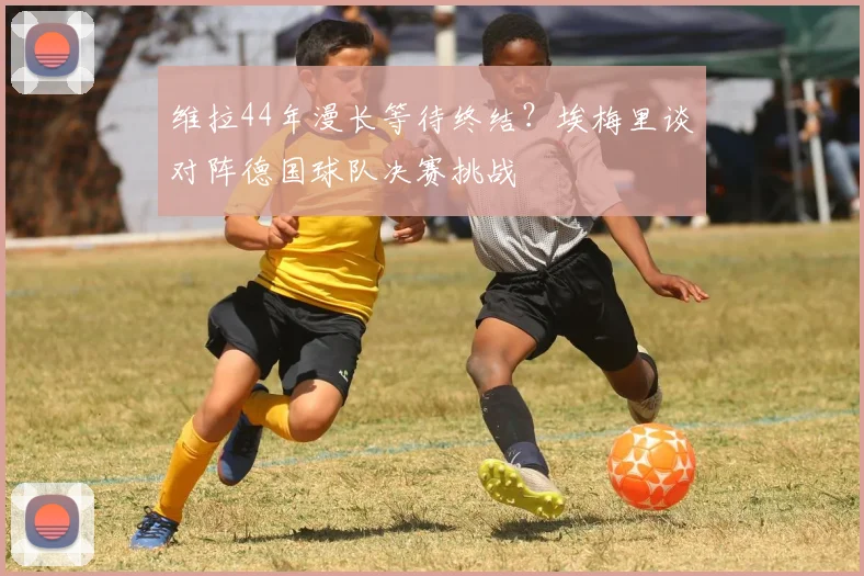 维拉44年漫长等待终结?埃梅里谈对阵德国球队决赛挑战