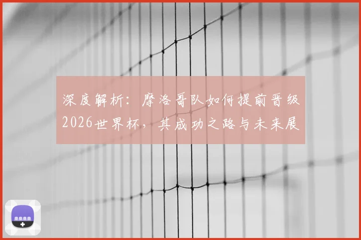 深度解析：摩洛哥队如何提前晋级2026世界杯，其成功之路与未来展望