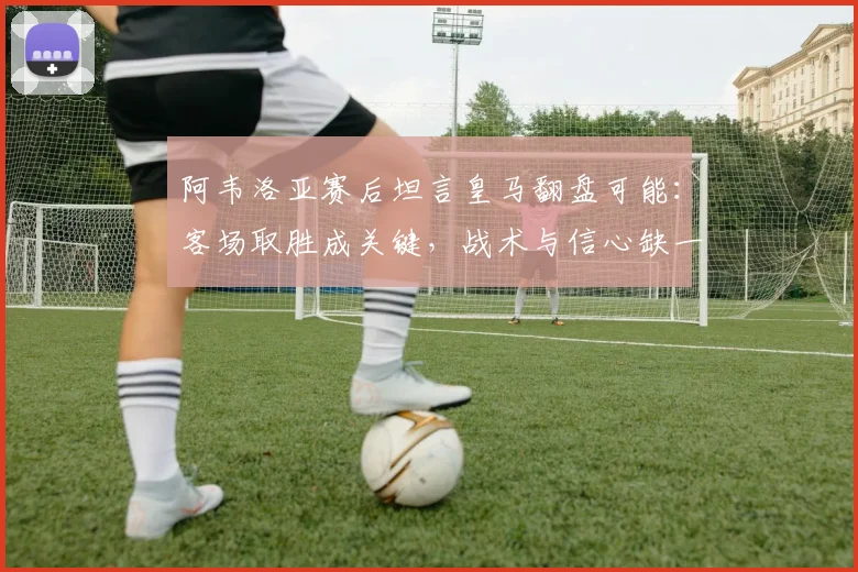 阿韦洛亚赛后坦言皇马翻盘可能:客场取胜成关键,战术与信心缺一不可